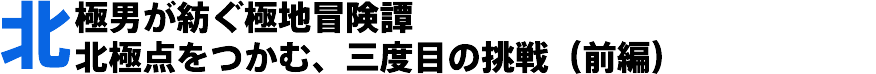 北極男が紡ぐ極地冒険譚 北極点をつかむ、三度目の挑戦(前編)